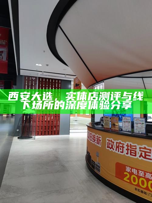 西安大选,实体店测评与线下场所的深度体验分享