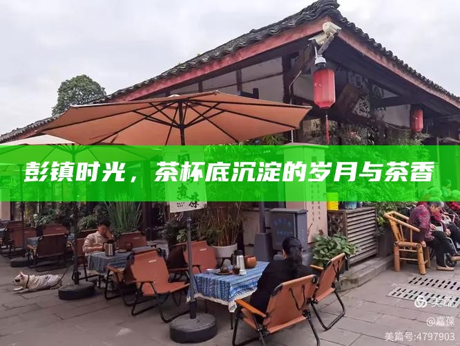 彭镇时光，茶杯底沉淀的岁月与茶香